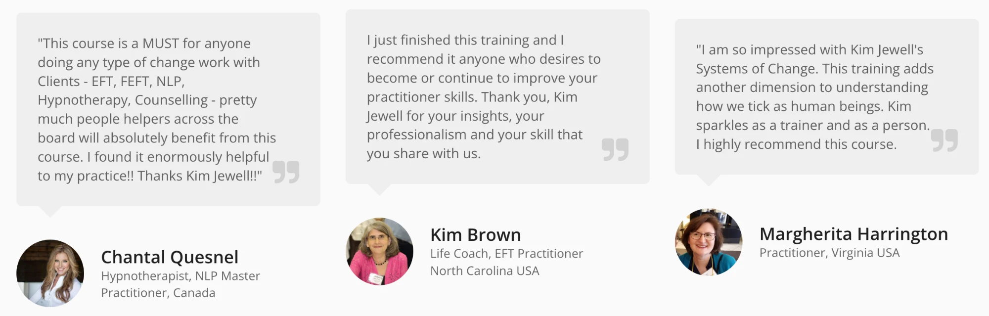 Testimonials. Chantal Quesnel, Hypnotherapist and NLP Master Practitioner, Canada: “This course is a MUST for anyone doing any type of change work with clients — EFT, FEFT, NLP, Hypnotherapy, Counselling — pretty much people helpers across the board will absolutely benefit from this course. I found it enormously helpful to my practice!! Thanks Kim Jewell!!” Kim Brown, Life Coach and EFT Practitioner, North Carolina USA: “I just finished this training and I recommend it to anyone who desires to become or continue to improve your practitioner skills. Thank you, Kim Jewell for your insights, your professionalism and your skill that you share with us.” Margherita Harrington, Practitioner, Virginia USA: “I am so impressed with Kim Jewell’s Systems of Change. This training adds another dimension to understanding how we tick as human beings. Kim sparkles as a trainer and as a person. I highly recommend this course.”