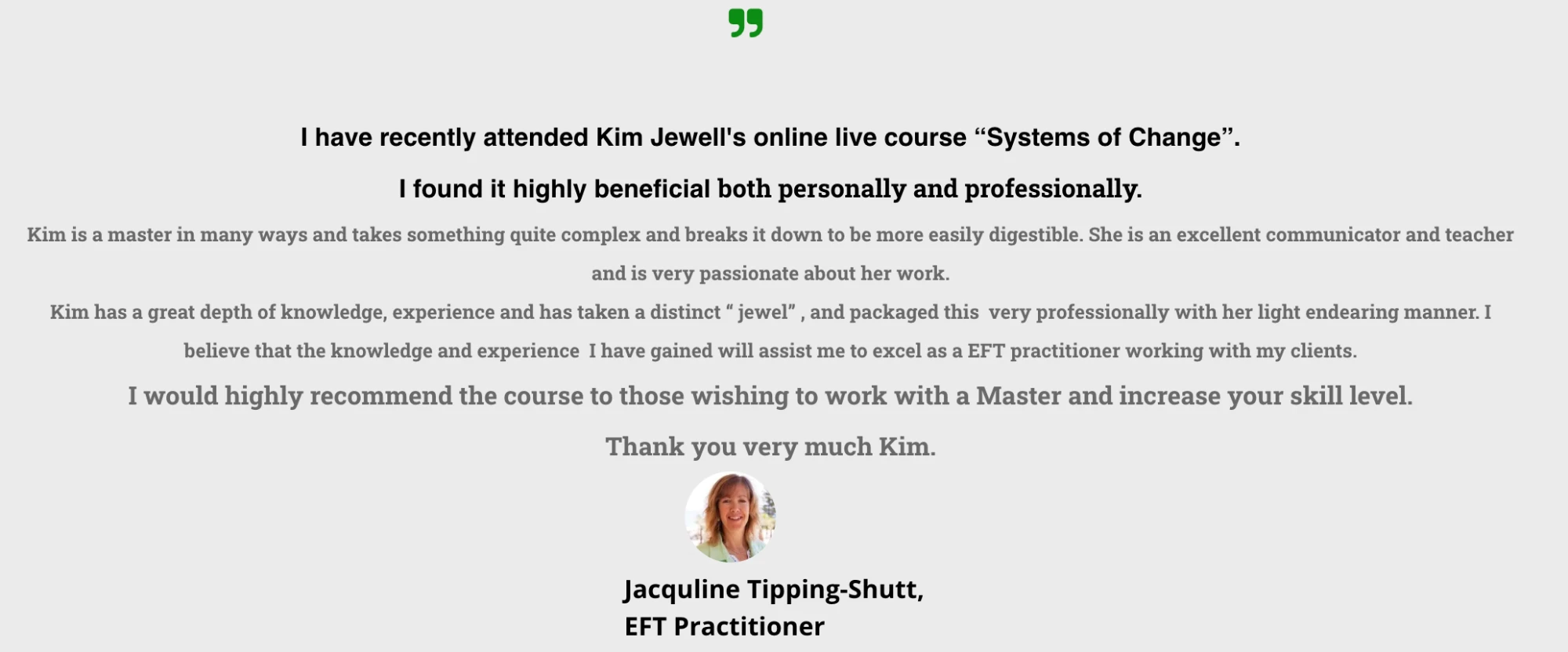 Testimonial from Jacquline Tipping-Shutt, EFT Practitioner: “I have recently attended Kim Jewell’s online live course Systems of Change. I found it highly beneficial both personally and professionally. Kim is a master in many ways and takes something quite complex and breaks it down to be more easily digestible. She is an excellent communicator and teacher and is very passionate about her work. Kim has a great depth of knowledge, experience and has taken a distinct jewel, and packaged this very professionally with her light endearing manner. I believe that the knowledge and experience I have gained will assist me to excel as a EFT practitioner working with my clients. I would highly recommend the course to those wishing to work with a Master and increase your skill level. Thank you very much Kim.”
